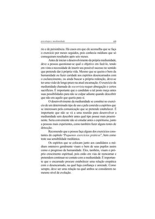 69psicologia e mediunidade
rio e de persistência. Há casos em que ele aconselha que se faça
o exercício por meses seguidos, pois conhecia médiuns que só
conseguiram resultados após seis meses.
Antesdeiniciarodesenvolvimentodaprópriamediunidade,
deve a pessoa questionar-se qual o objetivo em fazê-lo, tendo
em vista a necessidade de inserir seu possível sucesso no sentido
que pretende dar à própria vida. Mesmo que se queira o bem da
humanidade ou fazer caridade aos espíritos desencarnados com
o esclarecimento, ou ainda buscar a própria redenção, deve-se
ter uma visão de longo prazo na atual encarnação. O exercício da
mediunidade chamada de socorrista requer abnegação e certos
sacrifícios. É importante que o candidato a tal posto meça antes
suas possibilidades para não se culpar adiante quando descobrir
que não era aquilo que queria para si.
O desenvolvimento da mediunidade se constitui no exercí-
cio de um determinado tipo de uso e pela conexão a espíritos que
se interessam pela comunicação que se pretende estabelecer. É
importante que não se vá a uma reunião para desenvolver a
mediunidade sem descobrir antes qual tipo possui mais proemi-
nente. Seria conveniente não só estudar antes o espiritismo, junto
a pessoas mais experientes, como também fazer alguns testes de
detecção.
Recomendo que a pessoa faça alguns dos exercícios cons-
tantes do capítulo “Pequenos exercícios práticos”, bem como
teste sua sensibilidade mediúnica.
Os espíritos que se colocam junto aos candidatos a mé-
dium ostensivo geralmente visam o bem de seus pupilos assim
como o progresso da humanidade. Eles, também, visam o pró-
prio crescimento espiritual, pois estão em vias de reencarnar e
pretendem continuar no contato com a mediunidade. É importan-
te que o encarnado procure estabelecer uma relação empática
com o desencarnado, na qual haja confiança e amizade. Como
sempre, deve ser uma relação na qual ambos se considerem no
mesmo nível de evolução.
 