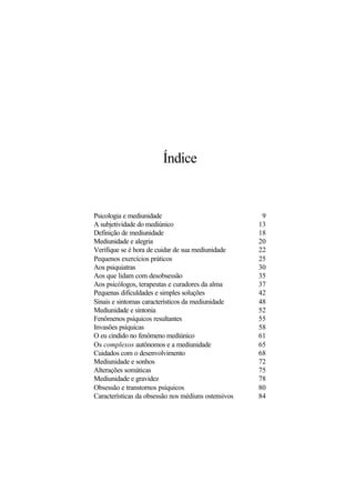 Índice
Psicologia e mediunidade 9
A subjetividade do mediúnico 13
Definição de mediunidade 18
Mediunidade e alegria 20
Verifique se é hora de cuidar de sua mediunidade 22
Pequenos exercícios práticos 25
Aos psiquiatras 30
Aos que lidam com desobsessão 35
Aos psicólogos, terapeutas e curadores da alma 37
Pequenas dificuldades e simples soluções 42
Sinais e sintomas característicos da mediunidade 48
Mediunidade e sintonia 52
Fenômenos psíquicos resultantes 55
Invasões psíquicas 58
O eu cindido no fenômeno mediúnico 61
Os complexos autônomos e a mediunidade 65
Cuidados com o desenvolvimento 68
Mediunidade e sonhos 72
Alterações somáticas 75
Mediunidade e gravidez 78
Obsessão e transtornos psíquicos 80
Características da obsessão nos médiuns ostensivos 84
 