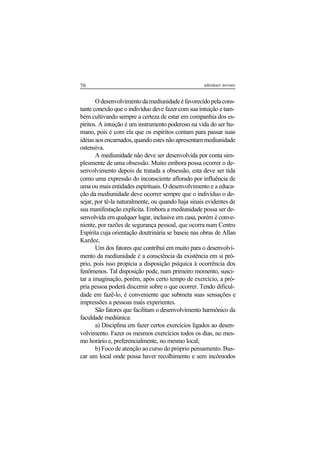 70 adenáuer novaes
Odesenvolvimentodamediunidadeéfavorecidopelacons-
tante conexão que o indivíduo deve fazer com sua intuição e tam-
bém cultivando sempre a certeza de estar em companhia dos es-
píritos. A intuição é um instrumento poderoso na vida do ser hu-
mano, pois é com ela que os espíritos contam para passar suas
idéiasaosencarnados,quandoestesnãoapresentammediunidade
ostensiva.
A mediunidade não deve ser desenvolvida por conta sim-
plesmente de uma obsessão. Muito embora possa ocorrer o de-
senvolvimento depois de tratada a obsessão, esta deve ser tida
como uma expressão do inconsciente aflorado por influência de
uma ou mais entidades espirituais. O desenvolvimento e a educa-
ção da mediunidade deve ocorrer sempre que o indivíduo o de-
sejar, por tê-la naturalmente, ou quando haja sinais evidentes de
sua manifestação explícita. Embora a mediunidade possa ser de-
senvolvida em qualquer lugar, inclusive em casa, porém é conve-
niente, por razões de segurança pessoal, que ocorra num Centro
Espírita cuja orientação doutrinária se baseie nas obras de Allan
Kardec.
Um dos fatores que contribui em muito para o desenvolvi-
mento da mediunidade é a consciência da existência em si pró-
prio, pois isso propicia a disposição psíquica à ocorrência dos
fenômenos. Tal disposição pode, num primeiro momento, susci-
tar a imaginação, porém, após certo tempo de exercício, a pró-
pria pessoa poderá discernir sobre o que ocorrer. Tendo dificul-
dade em fazê-lo, é conveniente que submeta suas sensações e
impressões a pessoas mais experientes.
São fatores que facilitam o desenvolvimento harmônico da
faculdade mediúnica:
a) Disciplina em fazer certos exercícios ligados ao desen-
volvimento. Fazer os mesmos exercícios todos os dias, no mes-
mo horário e, preferencialmente, no mesmo local;
b) Foco de atenção ao curso do próprio pensamento. Bus-
car um local onde possa haver recolhimento e sem incômodos
 