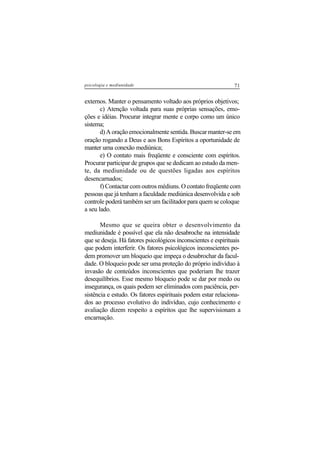 71psicologia e mediunidade
externos. Manter o pensamento voltado aos próprios objetivos;
c) Atenção voltada para suas próprias sensações, emo-
ções e idéias. Procurar integrar mente e corpo como um único
sistema;
d) A oração emocionalmente sentida. Buscar manter-se em
oração rogando a Deus e aos Bons Espíritos a oportunidade de
manter uma conexão mediúnica;
e) O contato mais freqüente e consciente com espíritos.
Procurar participar de grupos que se dedicam ao estudo da men-
te, da mediunidade ou de questões ligadas aos espíritos
desencarnados;
f) Contactar com outros médiuns. O contato freqüente com
pessoas que já tenham a faculdade mediúnica desenvolvida e sob
controle poderá também ser um facilitador para quem se coloque
a seu lado.
Mesmo que se queira obter o desenvolvimento da
mediunidade é possível que ela não desabroche na intensidade
que se deseja. Há fatores psicológicos inconscientes e espirituais
que podem interferir. Os fatores psicológicos inconscientes po-
dem promover um bloqueio que impeça o desabrochar da facul-
dade. O bloqueio pode ser uma proteção do próprio indivíduo à
invasão de conteúdos inconscientes que poderiam lhe trazer
desequilíbrios. Esse mesmo bloqueio pode se dar por medo ou
insegurança, os quais podem ser eliminados com paciência, per-
sistência e estudo. Os fatores espirituais podem estar relaciona-
dos ao processo evolutivo do indivíduo, cujo conhecimento e
avaliação dizem respeito a espíritos que lhe supervisionam a
encarnação.
 