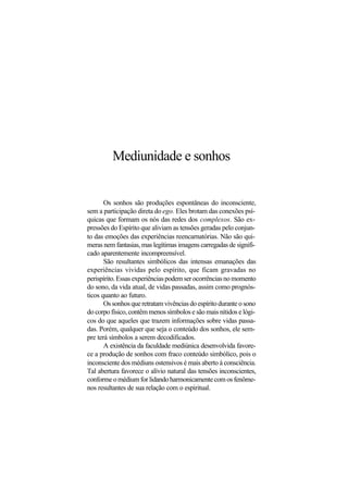 Mediunidade e sonhos
Os sonhos são produções espontâneas do inconsciente,
sem a participação direta do ego. Eles brotam das conexões psí-
quicas que formam os nós das redes dos complexos. São ex-
pressões do Espírito que aliviam as tensões geradas pelo conjun-
to das emoções das experiências reencarnatórias. Não são qui-
meras nem fantasias, mas legítimas imagens carregadas de signifi-
cado aparentemente incompreensível.
São resultantes simbólicos das intensas emanações das
experiências vividas pelo espírito, que ficam gravadas no
perispírito.Essasexperiênciaspodemserocorrênciasnomomento
do sono, da vida atual, de vidas passadas, assim como prognós-
ticos quanto ao futuro.
Os sonhos que retratam vivências do espírito durante o sono
do corpo físico, contêm menos símbolos e são mais nítidos e lógi-
cos do que aqueles que trazem informações sobre vidas passa-
das. Porém, qualquer que seja o conteúdo dos sonhos, ele sem-
pre terá símbolos a serem decodificados.
A existência da faculdade mediúnica desenvolvida favore-
ce a produção de sonhos com fraco conteúdo simbólico, pois o
inconsciente dos médiuns ostensivos é mais aberto à consciência.
Tal abertura favorece o alívio natural das tensões inconscientes,
conforme o médium for lidando harmonicamente com os fenôme-
nos resultantes de sua relação com o espiritual.
 