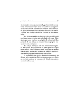 77psicologia e mediunidade
desencarnados com o de um encarnado, que transmitirá suas cap-
tações vibracionais ao corpo físico. Este sofrerá as conseqüênci-
as de tal proximidade. As alterações se tornam menos pernicio-
sas quanto maiores forem os contatos do médium com os Bons
Espíritos. Isso se dá gradativamente enquanto se eleve moral-
mente.
Há alterações somáticas não decorrentes das influências
espirituais, mas provocadas pela assimilação pelo corpo físico,
de doenças que se localizam no perispírito do próprio indivíduo,
por conta de suas atitudes no passado. São seus próprios pro-
cessos cármicos em curso.
Há doenças provocadas pelo mau funcionamento orgâni-
co, há aquelas psicossomáticas e outras provocadas por
desencarnados. As psicossomáticas são conseqüência do nosso
modo de sentir, pensar e agir na vida e que, por ativarcomplexos
inconscientes, promovem alterações no corpo físico.
A mediunidade não provoca doenças, nem tampouco seu
não uso será a causa delas. Ela é apenas uma porta semi-aberta
ao espiritual que deve ser educadamente fechada e aberta nos
momentos adequados.
 
