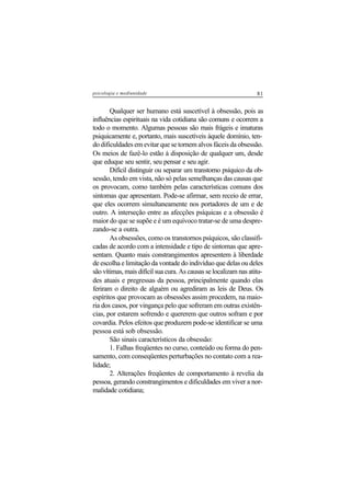81psicologia e mediunidade
Qualquer ser humano está suscetível à obsessão, pois as
influências espirituais na vida cotidiana são comuns e ocorrem a
todo o momento. Algumas pessoas são mais frágeis e imaturas
psiquicamente e, portanto, mais suscetíveis àquele domínio, ten-
do dificuldades em evitar que se tornem alvos fáceis da obsessão.
Os meios de fazê-lo estão à disposição de qualquer um, desde
que eduque seu sentir, seu pensar e seu agir.
Difícil distinguir ou separar um transtorno psíquico da ob-
sessão, tendo em vista, não só pelas semelhanças das causas que
os provocam, como também pelas características comuns dos
sintomas que apresentam. Pode-se afirmar, sem receio de errar,
que eles ocorrem simultaneamente nos portadores de um e de
outro. A interseção entre as afecções psíquicas e a obsessão é
maior do que se supõe e é um equívoco tratar-se de uma despre-
zando-se a outra.
As obsessões, como os transtornos psíquicos, são classifi-
cadas de acordo com a intensidade e tipo de sintomas que apre-
sentam. Quanto mais constrangimentos apresentem à liberdade
de escolha e limitação da vontade do indivíduo que delas ou deles
são vítimas, mais difícil sua cura. As causas se localizam nas atitu-
des atuais e pregressas da pessoa, principalmente quando elas
feriram o direito de alguém ou agrediram as leis de Deus. Os
espíritos que provocam as obsessões assim procedem, na maio-
ria dos casos, por vingança pelo que sofreram em outras existên-
cias, por estarem sofrendo e quererem que outros sofram e por
covardia. Pelos efeitos que produzem pode-se identificar se uma
pessoa está sob obsessão.
São sinais característicos da obsessão:
1. Falhas freqüentes no curso, conteúdo ou forma do pen-
samento, com conseqüentes perturbações no contato com a rea-
lidade;
2. Alterações freqüentes de comportamento à revelia da
pessoa, gerando constrangimentos e dificuldades em viver a nor-
malidade cotidiana;
 