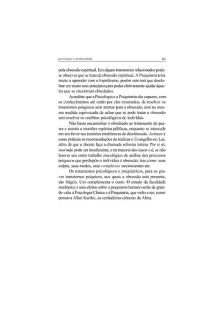 83psicologia e mediunidade
pelaobsessãoespiritual.Emalgunstranstornosrelacionadospode-
se observar que se trata de obsessão espiritual. A Psiquiatria teria
muito a aprender com o Espiritismo, porém este terá que desdo-
braremmuitoseusprincípiosparapoderefetivamenteajudaràque-
les que se encontram obsedados.
Acreditar que a Psicologia e a Psiquiatria são capazes, com
os conhecimentos até então por elas resumidos, de resolver os
transtornos psíquicos sem atentar para a obsessão, está na mes-
ma medida equivocada de achar que se pode tratar a obsessão
sem resolver os conflitos psicológicos do indivíduo.
Não basta encaminhar o obsidiado ao tratamento de pas-
ses e assistir a reuniões espíritas públicas, enquanto se intercede
em seu favor nas reuniões mediúnicas de desobsessão. Acresce a
essas práticas as recomendações de realizar o Evangelho no Lar,
além de que o doente faça a chamada reforma íntima. Por si só,
isso tudo pode ser insuficiente, e na maioria dos casos o é, se não
houver um outro trabalho psicológico de análise dos processos
psíquicos que predispõe o indivíduo à obsessão, tais como: suas
culpas, seus medos, seus complexos inconscientes etc.
Os tratamentos psicológicos e psiquiátricos, para os gra-
ves transtornos psíquicos, nos quais a obsessão está presente,
são frágeis. Um complementa o outro. O estudo da faculdade
mediúnicaeseusefeitossobreopsiquismohumanoserãodegran-
de valia à Psicologia Clínica e à Psiquiatria, que virão a ser, como
pensava Allan Kardec, as verdadeiras ciências da Alma.
 