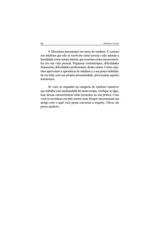 86 adenáuer novaes
9. Desordens persistentes em torno do médium. É comum
aos médiuns que não se resolvem como pessoa e não adotam a
humildade como norma interna, que ocorram certos inconvenien-
tes em sua vida pessoal. Pequenos contratempos, dificuldades
financeiras, dificuldades profissionais, dentre outras. Certos espí-
ritos aproveitam a ignorância do médium e a sua pouca habilida-
de em lidar com sua própria personalidade, provocando aqueles
transtornos.
Se você se enquadra na categoria de médium ostensivo
que trabalha com mediunidade há muito tempo, verifique se algu-
mas dessas características estão presentes na sua prática. Caso
você se reconheça em pelo menos uma, busque sinceramente um
amigo com o qual você possa conversar a respeito. Talvez ele
possa ajudá-lo.
 