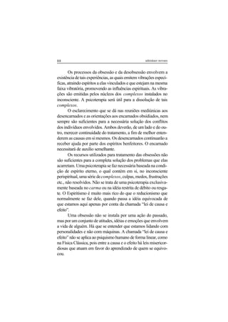 88 adenáuer novaes
Os processos da obsessão e da desobsessão envolvem a
existência de tais experiências, as quais emitem vibrações especí-
ficas, atraindo espíritos a elas vinculados e que estejam na mesma
faixa vibratória, promovendo as influências espirituais. As vibra-
ções são emitidas pelos núcleos dos complexos instalados no
inconsciente. A psicoterapia será útil para a dissolução de tais
complexos.
O esclarecimento que se dá nas reuniões mediúnicas aos
desencarnados e as orientações aos encarnados obsidiados, nem
sempre são suficientes para a necessária solução dos conflitos
dos indivíduos envolvidos. Ambos deverão, de um lado e do ou-
tro, merecer continuidade do tratamento, a fim de melhor enten-
derem as causas em si mesmos. Os desencarnados continuarão a
receber ajuda por parte dos espíritos benfeitores. O encarnado
necessitará de auxílio semelhante.
Os recursos utilizados para tratamento das obsessões não
são suficientes para a completa solução dos problemas que elas
acarretam. Uma psicoterapia se faz necessária baseada na condi-
ção de espírito eterno, o qual contém em si, no inconsciente
perispiritual, uma série decomplexos, culpas, medos, frustrações
etc., não resolvidos. Não se trata de uma psicoterapia exclusiva-
mente baseada no carma ou na idéia restrita de débito ou resga-
te. O Espiritismo é muito mais rico do que o reducionismo que
normalmente se faz dele, quando passa a idéia equivocada de
que estamos aqui apenas por conta da chamada “lei de causa e
efeito”.
Uma obsessão não se instala por uma ação do passado,
mas por um conjunto de atitudes, idéias e emoções que envolvem
a vida de alguém. Há que se entender que estamos lidando com
personalidades e não com máquinas. A chamada “lei de causa e
efeito” não se aplica ao psiquismo humano de forma linear, como
na Física Clássica, pois entre a causa e o efeito há leis misericor-
diosas que atuam em favor do aprendizado de quem se equivo-
cou.
 