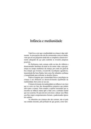 Infância e mediunidade
Tudo leva a crer que a mediunidade na criança é algo rudi-
mentar. As percepções não são tão estruturadas como no adulto,
visto que em seu psiquismo ainda não se completou o desenvolvi-
mento adequado do ego para sustentar as invasões psíquicas
possíveis.
Os fenômenos mais comuns estão na área da vidência a
desencarnados familiares da atual ou de outras vidas, cujas pre-
senças no campo mediúnico da criança, por conta em geral da
boa relação que tiveram, evocam-lhe recordações agradáveis,
transmitindo-lhe bons fluidos, bem como lhe infundem confiança
e tranqüilidade para enfrentar os desafios futuros.
Pode-se imaginar que a imaturidade física e psicológica na
criança é um obstáculo ao desenvolvimento equilibrado da
mediunidade, bem como ao seu uso.
O desenvolvimento da mediunidade na infância é um risco
que se corre em face dos desequilíbrios psíquicos que podem
advir para a criança. Nem sempre o espírito encarnado que se
encontra na infância estaria apto a lidar com a confusão mental
que isso acarreta. Os pais devem conversar e educar seus filhos
sem lhes impor comportamentos formais e padronizados típicos
dos adultos.
As obsessões em crianças não são comuns, não só pela
sua conduta inocente, pela proteção de que gozam, como tam-
 