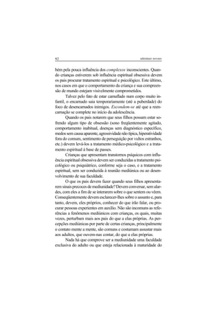 92 adenáuer novaes
bém pela pouca influência dos complexos inconscientes. Quan-
do crianças estiverem sob influência espiritual obsessiva devem
os pais procurar tratamento espiritual e psicológico. Este último,
nos casos em que o comportamento da criança e sua compreen-
são de mundo estejam visivelmente comprometidos.
Talvez pelo fato de estar camuflado num corpo muito in-
fantil, o encarnado saia temporariamente (até a puberdade) do
foco de desencarnados inimigos. Escondem-se até que a reen-
carnação se complete no início da adolescência.
Quando os pais notarem que seus filhos possam estar so-
frendo algum tipo de obsessão (sono freqüentemente agitado,
comportamento inabitual, doenças sem diagnóstico específico,
medossemcausaaparente,agressividadenãotípica,hiperatividade
fora do comum, sentimento de perseguição por vultos estranhos,
etc.) devem levá-los a tratamento médico-psicológico e a trata-
mento espiritual à base de passes.
Crianças que apresentam transtornos psíquicos com influ-
ência espiritual obsessiva devem ser conduzidas a tratamento psi-
cológico ou psiquiátrico, conforme seja o caso, e a tratamento
espiritual, sem ser conduzida à reunião mediúnica ou ao desen-
volvimento de sua faculdade.
O que os pais devem fazer quando seus filhos apresenta-
remsinaisprecocesdemediunidade?Devemconversar,semalar-
des, com eles a fim de se interarem sobre o que sentem ou vêem.
Conseqüentemente devem esclarecer-lhes sobre o assunto e, para
tanto, devem, eles próprios, conhecer do que irão falar, ou pro-
curar pessoas experientes em auxílio. Não são incomuns as refe-
rências a fenômenos mediúnicos com crianças, os quais, muitas
vezes, perturbam mais aos pais do que a elas próprias. As per-
cepções mediúnicas por parte de certas crianças, principalmente
o contato mente a mente, são comuns e costumam assustar mais
aos adultos, que ouvem-nas contar, do que a elas próprias.
Nada há que comprove ser a mediunidade uma faculdade
exclusiva do adulto ou que esteja relacionada à maturidade do
 