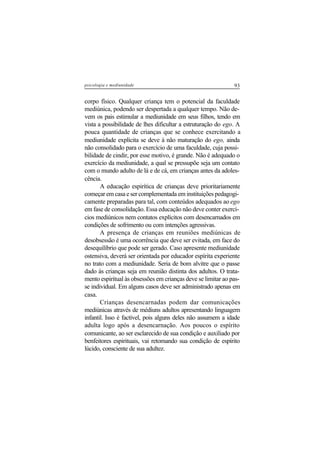 93psicologia e mediunidade
corpo físico. Qualquer criança tem o potencial da faculdade
mediúnica, podendo ser despertada a qualquer tempo. Não de-
vem os pais estimular a mediunidade em seus filhos, tendo em
vista a possibilidade de lhes dificultar a estruturação do ego. A
pouca quantidade de crianças que se conhece exercitando a
mediunidade explícita se deve à não maturação do ego, ainda
não consolidado para o exercício de uma faculdade, cuja possi-
bilidade de cindir, por esse motivo, é grande. Não é adequado o
exercício da mediunidade, a qual se pressupõe seja um contato
com o mundo adulto de lá e de cá, em crianças antes da adoles-
cência.
A educação espirítica de crianças deve prioritariamente
começar em casa e ser complementada em instituições pedagogi-
camente preparadas para tal, com conteúdos adequados ao ego
em fase de consolidação. Essa educação não deve conter exercí-
cios mediúnicos nem contatos explícitos com desencarnados em
condições de sofrimento ou com intenções agressivas.
A presença de crianças em reuniões mediúnicas de
desobsessão é uma ocorrência que deve ser evitada, em face do
desequilíbrio que pode ser gerado. Caso apresente mediunidade
ostensiva, deverá ser orientada por educador espírita experiente
no trato com a mediunidade. Seria de bom alvitre que o passe
dado às crianças seja em reunião distinta dos adultos. O trata-
mento espiritual às obsessões em crianças deve se limitar ao pas-
se individual. Em alguns casos deve ser administrado apenas em
casa.
Crianças desencarnadas podem dar comunicações
mediúnicas através de médiuns adultos apresentando linguagem
infantil. Isso é factível, pois alguns deles não assumem a idade
adulta logo após a desencarnação. Aos poucos o espírito
comunicante, ao ser esclarecido de sua condição e auxiliado por
benfeitores espirituais, vai retomando sua condição de espírito
lúcido, consciente de sua adultez.
 