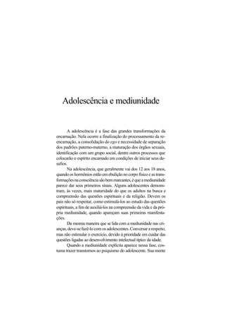 Adolescência e mediunidade
A adolescência é a fase das grandes transformações da
encarnação. Nela ocorre a finalização do processamento da re-
encarnação, a consolidação do ego e necessidade de separação
dos padrões paterno-materno, a maturação dos órgãos sexuais,
identificação com um grupo social, dentre outros processos que
colocarão o espírito encarnado em condições de iniciar seus de-
safios.
Na adolescência, que geralmente vai dos 12 aos 18 anos,
quando os hormônios estão em ebulição no corpo físico e as trans-
formaçõesnaconsciênciasãobemmarcantes,équeamediunidade
parece dar seus primeiros sinais. Alguns adolescentes demons-
tram, às vezes, mais maturidade do que os adultos na busca e
compreensão das questões espirituais e da religião. Devem os
pais não só respeitar, como estimulá-los ao estudo das questões
espirituais, a fim de auxiliá-los na compreensão da vida e da pró-
pria mediunidade, quando apareçam suas primeiras manifesta-
ções.
Da mesma maneira que se lida com a mediunidade nas cri-
anças, deve-se fazê-lo com os adolescentes. Conversar a respeito,
mas não estimular o exercício, devido à prioridade em cuidar das
questões ligadas ao desenvolvimento intelectual típico da idade.
Quando a mediunidade explícita aparece nessa fase, cos-
tuma trazer transtornos ao psiquismo do adolescente. Sua mente
 