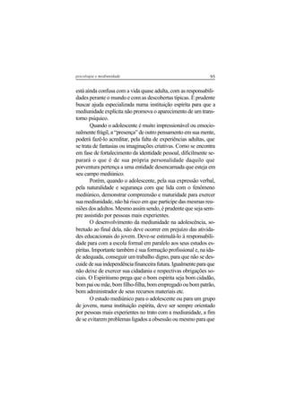 95psicologia e mediunidade
está ainda confusa com a vida quase adulta, com as responsabili-
dades perante o mundo e com as descobertas típicas. É prudente
buscar ajuda especializada numa instituição espírita para que a
mediunidade explícita não promova o aparecimento de um trans-
torno psíquico.
Quando o adolescente é muito impressionável ou emocio-
nalmente frágil, a “presença” de outro pensamento em sua mente,
poderá fazê-lo acreditar, pela falta de experiências adultas, que
se trata de fantasias ou imaginações criativas. Como se encontra
em fase de fortalecimento da identidade pessoal, dificilmente se-
parará o que é de sua própria personalidade daquilo que
porventura pertença a uma entidade desencarnada que esteja em
seu campo mediúnico.
Porém, quando o adolescente, pela sua expressão verbal,
pela naturalidade e segurança com que lida com o fenômeno
mediúnico, demonstrar compreensão e maturidade para exercer
sua mediunidade, não há risco em que participe das mesmas reu-
niões dos adultos. Mesmo assim sendo, é prudente que seja sem-
pre assistido por pessoas mais experientes.
O desenvolvimento da mediunidade na adolescência, so-
bretudo ao final dela, não deve ocorrer em prejuízo das ativida-
des educacionais do jovem. Deve-se estimulá-lo à responsabili-
dade para com a escola formal em paralelo aos seus estudos es-
píritas. Importante também é sua formação profissional e, na ida-
de adequada, conseguir um trabalho digno, para que não se des-
cuide de sua independência financeira futura. Igualmente para que
não deixe de exercer sua cidadania e respectivas obrigações so-
ciais. O Espiritismo prega que o bom espírita seja bom cidadão,
bom pai ou mãe, bom filho-filha, bom empregado ou bom patrão,
bom administrador de seus recursos materiais etc.
O estudo mediúnico para o adolescente ou para um grupo
de jovens, numa instituição espírita, deve ser sempre orientado
por pessoas mais experientes no trato com a mediunidade, a fim
de se evitarem problemas ligados a obsessão ou mesmo para que
 