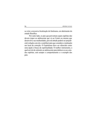 96 adenáuer novaes
se evite a excessiva focalização do fenômeno, em detrimento do
estudo filosófico.
Por outro lado, os pais que porventura sejam espíritas não
devem impor ao adolescente que vá ao Centro ou mesmo que
desenvolva sua mediunidade, pois tal atitude poderá ser prejudi-
cial à relação com ele e contribuir para que considere a instituição
um local de correção. O Espiritismo deve ser oferecido como
uma opção à busca de espiritualidade. O melhor instrumento, o
qual servirá de estímulo ao adolescente para dedicar-se aos estu-
dos espíritas, será sempre o comportamento e o exemplo dos
pais.
 