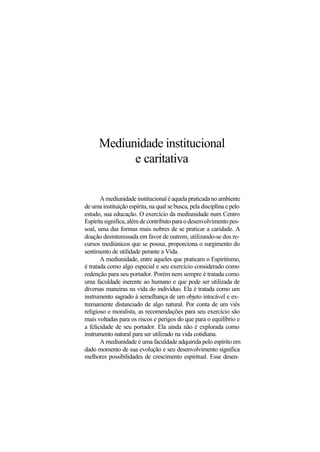 Mediunidade institucional
e caritativa
A mediunidade institucional é aquela praticada no ambiente
de uma instituição espírita, na qual se busca, pela disciplina e pelo
estudo, sua educação. O exercício da mediunidade num Centro
Espírita significa, além de contributo para o desenvolvimento pes-
soal, uma das formas mais nobres de se praticar a caridade. A
doação desinteressada em favor de outrem, utilizando-se dos re-
cursos mediúnicos que se possui, proporciona o surgimento do
sentimento de utilidade perante a Vida.
A mediunidade, entre aqueles que praticam o Espiritismo,
é tratada como algo especial e seu exercício considerado como
redenção para seu portador. Porém nem sempre é tratada como
uma faculdade inerente ao humano e que pode ser utilizada de
diversas maneiras na vida do indivíduo. Ela é tratada como um
instrumento sagrado à semelhança de um objeto intocável e ex-
tremamente distanciado de algo natural. Por conta de um viés
religioso e moralista, as recomendações para seu exercício são
mais voltadas para os riscos e perigos do que para o equilíbrio e
a felicidade de seu portador. Ela ainda não é explorada como
instrumento natural para ser utilizado na vida cotidiana.
A mediunidade é uma faculdade adquirida pelo espírito em
dado momento de sua evolução e seu desenvolvimento significa
melhores possibilidades de crescimento espiritual. Esse desen-
 