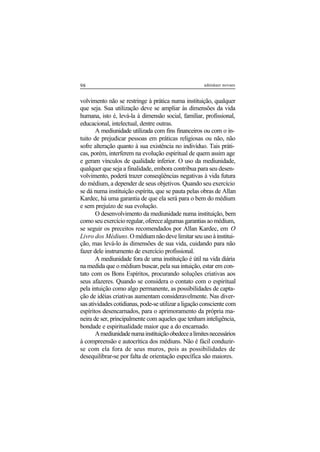 98 adenáuer novaes
volvimento não se restringe à prática numa instituição, qualquer
que seja. Sua utilização deve se ampliar às dimensões da vida
humana, isto é, levá-la à dimensão social, familiar, profissional,
educacional, intelectual, dentre outras.
A mediunidade utilizada com fins financeiros ou com o in-
tuito de prejudicar pessoas em práticas religiosas ou não, não
sofre alteração quanto à sua existência no indivíduo. Tais práti-
cas, porém, interferem na evolução espiritual de quem assim age
e geram vínculos de qualidade inferior. O uso da mediunidade,
qualquer que seja a finalidade, embora contribua para seu desen-
volvimento, poderá trazer conseqüências negativas à vida futura
do médium, a depender de seus objetivos. Quando seu exercício
se dá numa instituição espírita, que se pauta pelas obras de Allan
Kardec, há uma garantia de que ela será para o bem do médium
e sem prejuízo de sua evolução.
O desenvolvimento da mediunidade numa instituição, bem
comoseuexercícioregular,oferecealgumasgarantiasaomédium,
se seguir os preceitos recomendados por Allan Kardec, em O
Livro dos Médiuns.Omédiumnãodevelimitarseuusoàinstitui-
ção, mas levá-lo às dimensões de sua vida, cuidando para não
fazer dele instrumento de exercício profissional.
A mediunidade fora de uma instituição é útil na vida diária
na medida que o médium buscar, pela sua intuição, estar em con-
tato com os Bons Espíritos, procurando soluções criativas aos
seus afazeres. Quando se considera o contato com o espiritual
pela intuição como algo permanente, as possibilidades de capta-
ção de idéias criativas aumentam consideravelmente. Nas diver-
sas atividades cotidianas, pode-se utilizar a ligação consciente com
espíritos desencarnados, para o aprimoramento da própria ma-
neira de ser, principalmente com aqueles que tenham inteligência,
bondade e espiritualidade maior que a do encarnado.
Amediunidadenumainstituiçãoobedecealimitesnecessários
à compreensão e autocrítica dos médiuns. Não é fácil conduzir-
se com ela fora de seus muros, pois as possibilidades de
desequilibrar-se por falta de orientação específica são maiores.
 