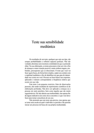 Teste sua sensibilidade
mediúnica
Os resultados de um teste, qualquer que seja seu tipo, são
sempre probabilidades e refletem aspectos pontuais. Não são
verdades absolutas nem mostram a totalidade do que se pretende
obter. Na sua elaboração, os testes procuram evitar um viés a fim
de alcançar a maior isenção possível, muito embora tragam, em-
butidos, pressupostos que os direcionam. O teste que você vai
fazer agora busca, de forma bem simples, captar seu contato com
o espiritual mediúnico a fim de identificar em que grau de intensi-
dade isso existe em você. Procure ser bem franco nas respostas,
aplicando o número correspondente à freqüência relativa que
ocorre em sua vida.
Este teste é um pequeno exercício, fruto de observações
pessoais, não sendo resultante de experimentos científicos ou de
elaborações profundas. Não deve ser aplicado a crianças ou a
pessoas em surto psicótico, bem como àqueles que são muito
sugestionáveis. Ele não detecta sua mediunidade, mas apenas lhe
dá alguns indicativos de como ela se encontra e o que você deve
fazer para tomar consciência de seu uso.
Não pretendo que este teste seja preciso, mas apenas que
se torne uma escala na qual o indivíduo se perceba e lhe permita
iniciar um processo de busca de sua própria mediunidade.
 