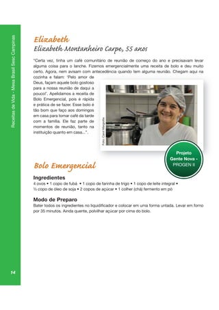 14
ReceitasdeVida-MesaBrasilSescCampinas
Elizabeth
Elizabeth Montanheiro Carpe, 55 anos
“Certa vez, tinha um café comunitário de reunião de começo do ano e precisavam levar
alguma coisa para o lanche. Fizemos emergencialmente uma receita de bolo e deu muito
certo. Agora, nem avisam com antecedência quando tem alguma reunião. Chegam aqui na
cozinha e falam: ‘Pelo amor de
Deus, façam aquele bolo gostoso
para a nossa reunião de daqui a
pouco!’. Apelidamos a receita de
Bolo Emergencial, pois é rápida
e prática de se fazer. Esse bolo é
tão bom que faço aos domingos
em casa para tomar café da tarde
com a família. Ele faz parte de
momentos de reunião, tanto na
instituição quanto em casa...”.
Bolo Emergencial
Ingredientes
Modo de Preparo
qu lg ga aq
Projeto
Gente Nova -
PROGEN II
Foto:CarolMargiotte
 
