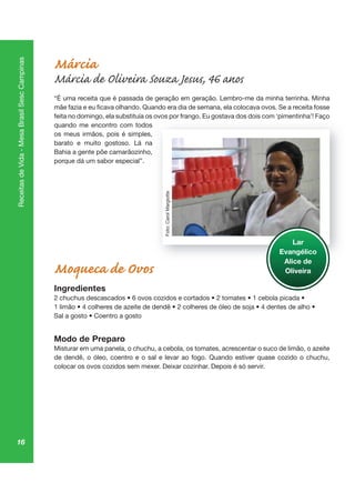 16
ReceitasdeVida-MesaBrasilSescCampinas
Márcia
Márcia de Oliveira Souza Jesus, 46 anos
“É uma receita que é passada de geração em geração. Lembro-me da minha terrinha. Minha
feita no domingo, ela substituía os ovos por frango. Eu gostava dos dois com ‘pimentinha’! Faço
quando me encontro com todos
os meus irmãos, pois é simples,
barato e muito gostoso. Lá na
Bahia a gente põe camarãozinho,
porque dá um sabor especial”.
Moqueca de Ovos
Ingredientes
Modo de Preparo
Misturar em uma panela, o chuchu, a cebola, os tomates, acrescentar o suco de limão, o azeite
de dendê, o óleo, coentro e o sal e levar ao fogo. Quando estiver quase cozido o chuchu,
colocar os ovos cozidos sem mexer. Deixar cozinhar. Depois é só servir.
p ng go pi aç
Lar
Evangélico
Alice de
Oliveira
Foto:CarolMargiotte
 