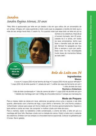 17
ReceitasdeVida-MesaBrasilSescCampinas
Sandra
Sandra Regina Moraes, 50 anos
um amigo. Chegou em casa querendo a todo custo que eu pegasse a receita do bolo que a
recheio e na cobertura. Hoje ele já
casado há 3 e ainda, em todos
os seus aniversários, tenho que
fazer o bendito bolo de leite em
pó. Sempre fui apegada ao meu
Esse bolo me traz recordações
muito boas de momentos felizes
ao lado dele”.
Bolo de Leite em Pó
Ingredientes
Massa:
1 vidro de leite de coco
Recheio e Cobertura
Modo de Preparo
Para a massa, bater as claras em neve, adicionar as gemas uma a uma, o açúcar, o sal, leite
quente, alternando com a farinha de trigo, e por último o fermento. Em uma forma untada e
bolo esfriar e cortar ao meio ‘de comprido’ e molhar o bolo com leite de coco.
Para o recheio, bater na batedeira o leite condensado, o creme de leite, o leite em pó e a
da cobertura. Enfeitar com as cerejas e o chocolate branco (opcional). Colocar na geladeira por
2 horas. Servir gelado.
rech
casa
os
faze
pó
Es
mu
ao
Lar
Evangélico
Alice de
Oliveira
Foto:CarolMargiotte
 