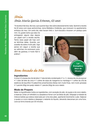 18
ReceitasdeVida-MesaBrasilSescCampinas
Sônia
Sônia Maria Garcia Estevan, 63 anos
“A receita é tão boa, tão boa, que quando faço não sobra absolutamente nada. Aprendi a receita
há 22 anos com duas senhorinhas: dona Mafalda e Violândia, que moravam no apartamento
embaixo do meu. Um certo dia, elas haviam feito o bom-bocado e levaram um pedaço para
mim. Eu gostei tanto que elas me
entregaram alguns dias depois
um papel com a receita escrita.
Tenho esse papel até hoje com
as letrinhas delas. Quando, por
ocasião da sobra muito pão, logo
penso em seguir a receita que
as velhinhas me ensinaram pois,
além de gostosa, é muito fácil e
prática”.
Bom-bocado de Pão
Ingredientes
Modo de Preparo
e reservar. Untar um refratário ou assadeira e forrar com as fatias de pão. Despejar a metade da
mistura batida que estava reservada por cima dos pães, apertando levemente o pão. Salpicar
o queijo e o coco ralados e despejar o restante do líquido, deixando descansar por uma hora.
Leve ao forno brando por 20 minutos.
p aç pa
Lar
Evangélico
Alice de
Oliveira
Foto:LilianRocha
 