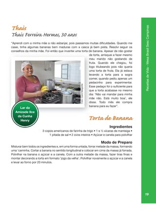 19
ReceitasdeVida-MesaBrasilSescCampinas
Thais
Thais Ferreira Hermes, 30 anos
casei, tinha algumas bananas bem maduras com a casca já bem preta. Resolvi seguir os
conselhos da minha mãe. Foi então que inventei uma torta de banana. Apesar de não gostar
de torta, arrisquei a fazer mesmo
meu marido não gostando de
fruta. Quando ele chegou, foi
logo titubeando pois não queria
uma torta de fruta. Ela já estava
levando a torta para a sogra
comer, quando pediu apenas um
pedacinho para experimentar.
que a torta acabasse no mesmo
dia: ‘Não vai mandar para minha
mãe não. Está muito boa’, ele
disse. Todo mês ele compra
banana para eu fazer”.
Torta de Banana
Ingredientes
Modo de Preparo
Misturar bem todos os ingredientes e, em uma forma untada, forrar metade da massa, formando
uma ‘caminha. Cortar a banana no sentido longitudinal e colocar em cima da massa já forrada.
montar decorando a torta em formato ‘jogo da velha’. Polvilhar novamente o açúcar e a canela
e levar ao forno por 20 minutos.
qu
de
me
frut
logo
um
leva
co
pe
qu
dia:
mã
diss
ba
Lar da
Amizade Ilce
da Cunha
Henry
Foto:CarolMargiotte
 