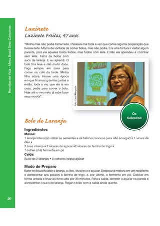 20
ReceitasdeVida-MesaBrasilSescCampinas
Luzinete
Luzinete Freitas, 47 anos
“Minha mãe não podia tomar leite. Passava mal toda a vez que comia alguma preparação que
tivesse leite. Morria de vontade de comer bolos, mas não podia. Era uma tortura ir visitar algum
parente, pois via aqueles bolos lindos, mas todos com leite. Então ela aprendeu a cozinhar
sem leite. Fazia os bolos com
suco de laranja. E eu aprendi. O
Faço sempre em casa para
comer no café da tarde. Minha
então, toda a vez que ela ia em
casa, pedia para comer o bolo.
Hoje até o meu neto já sabe fazer
essa receita”.
Bolo de Laranja
Ingredientes
Massa:
1 colher (chá) fermento em pó
Calda:
Modo de Preparo
e acrescentar aos poucos a farinha de trigo, e, por último, o fermento em pó. Colocar em
acrescentar o suco de laranja. Regar o bolo com a calda ainda quente.
, pr
Os
Seareiros
Foto:CarolMargiotte
 