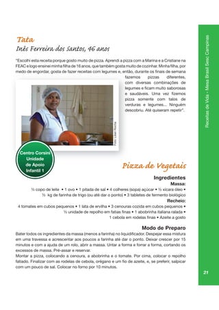 21
ReceitasdeVida-MesaBrasilSescCampinas
Tata
Inês Ferreira dos Santos, 46 anos
“Escolhi esta receita porque gosto muito de pizza. Aprendi a pizza com a Marina e a Cristiane na
fazemos pizzas diferentes,
com diversas combinações de
pizza somente com talos de
verduras e legumes... Ninguém
descobriu. Até quiseram repetir”.
Pizza de Vegetais
Ingredientes
Massa:
Recheio:
Modo de Preparo
minutos e com a ajuda de um rolo, abrir a massa. Untar a forma e forrar a forma, cortando os
excessos de massa. Pré-assar e reservar.
Montar a pizza, colocando a cenoura, a abobrinha e o tomate. Por cima, colocar o repolho
com um pouco de sal. Colocar no forno por 10 minutos.
faze
co
pizz
verd
de
Centro Corsini
Unidade
de Apoio
Infantil 1
Foto:LilianRocha
 
