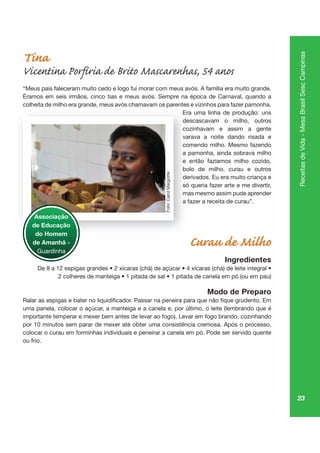 23
ReceitasdeVida-MesaBrasilSescCampinas
Tina
Vicentina Porfíria de Brito Mascarenhas, 54 anos
“Meus pais faleceram muito cedo e logo fui morar com meus avós. A família era muito grande.
Éramos em seis irmãos, cinco tias e meus avós. Sempre na época de Carnaval, quando a
colheita de milho era grande, meus avós chamavam os parentes e vizinhos para fazer pamonha.
Era uma linha de produção: uns
descascavam o milho, outros
cozinhavam e assim a gente
varava a noite dando risada e
comendo milho. Mesmo fazendo
a pamonha, ainda sobrava milho
e então fazíamos milho cozido,
bolo de milho, curau e outros
derivados. Eu era muito criança e
só queria fazer arte e me divertir,
mas mesmo assim pude aprender
a fazer a receita de curau”.
Curau de Milho
Ingredientes
Modo de Preparo
uma panela, colocar o açúcar, a manteiga e a canela e, por último, o leite (lembrando que é
importante temperar e mexer bem antes de levar ao fogo). Levar em fogo brando, cozinhando
por 10 minutos sem parar de mexer até obter uma consistência cremosa. Após o processo,
colocar o curau em forminhas individuais e peneirar a canela em pó. Pode ser servido quente
ou frio.
gr , pa
Era
de
co
vara
co
a pa
e
bo
de
só
ma
a fa
Associação
de Educação
do Homem
de Amanhã -
Guardinha
Foto:CarolMargiotte
 