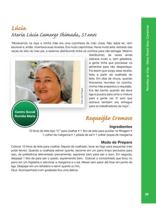 25
ReceitasdeVida-MesaBrasilSescCampinas
Lúcia
Maria Lúcia Camargo Shimada, 51 anos
“Morávamos na roça e minha mãe era uma cozinheira de mão cheia. Não sabia ler, nem
escrever e, então, inventava suas receitas. Era muito caprichosa. Havia muito leite, extraído das
vacas do sítio do meu pai, e saíamos distribuindo entre os vizinhos para não estragar. Mesmo
distribuindo, às vezes ainda
sobrava muito e, sem geladeira,
a gente tinha que processar os
alimentos para não desperdiçar.
Foi assim que surgiu essa receita,
feita a partir da coalhada do
leite. Em dias de chuva, quando
minha mãe preparava o requeijão.
Era tão bonito quando ela dava
liga e puxava para cima a mistura
para a gente ver. O soro que
sobrava também era entregue
para os trabalhadores da roça”.
Requeijão Cremoso
Ingredientes
Modo de Preparo
Colocar 10 litros de leite para coalhar. Depois de coalhado, levar ao fogo para esquentar (não
pode ferver). Quando a coalhada estiver quente, escorrer em um pano limpo (exclusivo para
isso, de preferência aferventado previamente), espremer bem para sair o soro. Em seguida,
liga. Despejar em um refratário e servir quente ou frio.
pai,
dist
so
a ge
alim
Fo
feit
leit
mi
Era
liga
pa
so
pa
Centro Social
Romília Maria
Foto:DanPugno
 