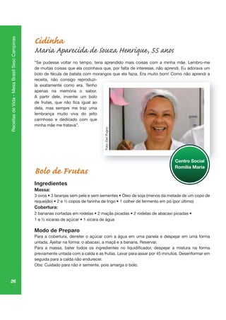 26
ReceitasdeVida-MesaBrasilSescCampinas
Cidinha
Maria Aparecida de Souza Henrique, 55 anos
“Se pudesse voltar no tempo, teria aprendido mais coisas com a minha mãe. Lembro-me
de muitas coisas que ela cozinhava que, por falta de interesse, não aprendi. Eu adorava um
bolo de fécula de batata com morangos que ela fazia. Era muito bom! Como não aprendi a
receita, não consigo reproduzi-
la exatamente como era. Tenho
apenas na memória o sabor.
A partir dele, inventei um bolo
dela, mas sempre me traz uma
lembrança muito viva do jeito
carinhoso e dedicado com que
minha mãe me tratava”.
Bolo de Frutas
Ingredientes
Massa:
Cobertura:
Modo de Preparo
Para a cobertura, derreter o açúcar com a água em uma panela e despejar em uma forma
untada. Ajeitar na forma: o abacaxi, a maçã e a banana. Reservar.
seguida para a calda não endurecer.
Obs: Cuidado para não ir semente, pois amarga o bolo.
go qu pr
Centro Social
Romília Maria
Foto:DanPugno
 