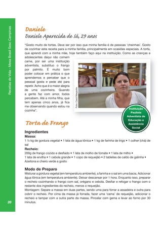 28
ReceitasdeVida-MesaBrasilSescCampinas
Daniele
Daniele Aparecida de Sá, 29 anos
“Gosto muito de tortas. Deve ser por isso que minha família é de pessoas ‘cheinhas’. Gosto
de cozinhar esta receita para a minha família, principalmente em ocasiões especiais. A torta,
que aprendi com a minha mãe, hoje também faço aqui na instituição. Como as crianças e
adolescentes daqui não comem
carne, por ser uma instituição
adventista, substituo o frango
por palmito. É muito bom
poder colocar em prática o que
aprendemos e perceber que o
pessoal gosta e pede até para
repetir. Acho que é a maior alegria
de uma cozinheira. Quando
a gente faz com amor, todos
me observando quando estou na
cozinha”.
Torta de Frango
Ingredientes
Massa:
sal
Recheio:
Azeitona e cheiro verde a gosto
Modo de Preparo
Misturar a gordura vegetal (em temperatura ambiente), a farinha e o sal em uma bacia. Adicionar
água tônica (em temperatura ambiente). Deixar descansar por 1 hora. Enquanto isso, preparar
restante dos ingredientes do recheio, menos o requeijão.
Montagem: Separe a massa em duas partes, sendo uma para forrar a assadeira e outra para
cobrir o recheio. Por cima da massa já forrada, fazer uma ‘cama’ de requeijão, adicionar o
recheio e tampar com a outra parte da massa. Pincelar com gema e levar ao forno por 30
minutos.
oj aç aq çã ça
Instituição
Paulista
Adventista de
Educação e
Assistência
Social
Foto:CarolMargiotte
 