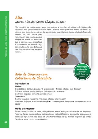 30
ReceitasdeVida-MesaBrasilSescCampinas
Rita
Maria Rita dos Santos Chagas, 36 anos
“Ao contrário de muita gente, quem me ensinou a cozinhar foi minha irmã. Minha mãe
mim. Escolhi esta receita, porque
sempre me lembro do tempo em
que a correria não atrapalhava
a convivência. Atualmente faço
com muito gosto esse bolo para
muito”.
Bolo de Cenoura com
Cobertura de Chocolate
Ingredientes
Massa:
2 colheres (sopa) de fermento químico em pó
Cobertura:
açúcar
Modo de Preparo
Para a cobertura, misturar todos os ingredientes e levar ao fogo e deixar ferver até engrossar.
farinha de trigo. Levar para assar em uma forma untada por 30 minutos (depende do forno).
Depois de assar, cubra com a cobertura.
Associação
Amigos da
Criança -
AMIC Casa Lar
MEIMEI
Foto:LilianRocha
 