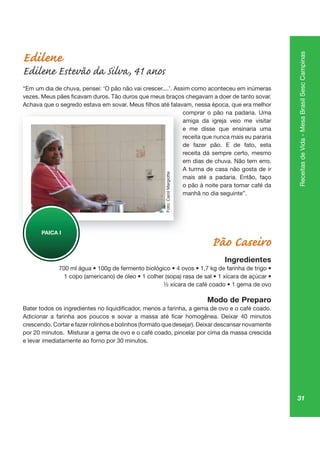 31
ReceitasdeVida-MesaBrasilSescCampinas
Edilene
Edilene Estevão da Silva, 41 anos
“Em um dia de chuva, pensei: ‘O pão não vai crescer....’. Assim como aconteceu em inúmeras
comprar o pão na padaria. Uma
amiga da igreja veio me visitar
e me disse que ensinaria uma
receita que nunca mais eu pararia
de fazer pão. E de fato, esta
receita dá sempre certo, mesmo
em dias de chuva. Não tem erro.
A turma de casa não gosta de ir
mais até a padaria. Então, faço
o pão à noite para tomar café da
manhã no dia seguinte”.
Pão Caseiro
Ingredientes
Modo de Preparo
crescendo. Cortar e fazer rolinhos e bolinhos (formato que desejar). Deixar descansar novamente
por 20 minutos. Misturar a gema de ovo e o café coado, pincelar por cima da massa crescida
e levar imediatamente ao forno por 30 minutos.
co
am
e
rece
de
rece
em
A tu
ma
o pã
ma
PAICA I
Foto:CarolMargiotte
 