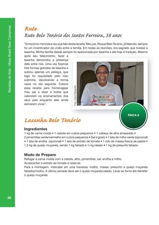 32
ReceitasdeVida-MesaBrasilSescCampinas
Rute
Rute Belo Tenório dos Santos Ferreira, 38 anos
“Emociono-metodaavezquefalodestareceita.Meupai,RoqueBeloTenório,jáfalecido,sempre
foi um incentivador da união entre a família. Em todas as reuniões, era sagrado que tivesse a
lasanha. Minha família desde sempre foi apaixonada por lasanha e até hoje é tradição. Mesmo
após seu falecimento, fazer a
lasanha demonstra a presença
três formas grandes de lasanha e
sobrou apenas um pedaço, que
logo foi requisitado pelo meu
sobrinho, devolvendo a forma
vazia no dia seguinte. Coloco
essa receita para homenagear
meu pai e dizer a todos que
valorizem os ensinamentos dos
seus pais enquanto eles ainda
estiverem vivos”.
Lasanha Belo Tenório
Ingredientes
Modo de Preparo
Refogar a carne moída com a cebola, alho, pimentões, sal, ervilha e milho.
Acrescentar o extrato de tomate e reservar.
Para a montagem, intercalar em uma travessa: molho, massa, presunto e queijo muçarela
o queijo muçarela
pr ap p oj iç
PAICA II
Foto:CarolMargiotte
 