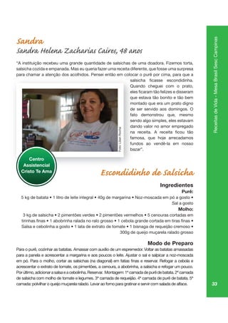 33
ReceitasdeVida-MesaBrasilSescCampinas
Sandra
Sandra Helena Zacharias Caires, 48 anos
“A instituição recebeu uma grande quantidade de salsichas de uma doadora. Fizemos torta,
salsicha cozida e empanada. Mas eu queria fazer uma receita diferente, que fosse uma surpresa
para chamar a atenção dos acolhidos. Pensei então em colocar o purê por cima, para que a
Quando cheguei com o prato,
que estava tão bonito e tão bem
montado que era um prato digno
de ser servido aos domingos. O
fato demonstrou que, mesmo
sendo algo simples, eles estavam
dando valor no amor empregado
famosa, que hoje arrecadamos
fundos ao vendê-la em nosso
bazar”.
Escondidinho de Salsicha
Ingredientes
Purê:
Sal a gosto
Molho:
300g de queijo muçarela ralado grosso
Modo de Preparo
Para o purê, cozinhar as batatas. Amassar com auxílio de um espremedor. Voltar as batatas amassadas
para a panela e acrescentar a margarina e aos poucos o leite. Ajustar o sal e salpicar a noz-moscada
acrescentar o extrato de tomate, os pimentões, a cenoura, a abobrinha, a salsicha e refogar um pouco.
Porúltimo,adicionarasalsaeacebolinha.Reservar. Montagem:1ªcamadadepurêdebatata.2ªcamada
camada: polvilhar o queijo muçarela ralado. Levar ao forno para gratinar e servir com salada de alface.
pa çã
Qu
qu
mo
de
fato
send
da
famo
fund
ba
Centro
Assistencial
Cristo Te Ama
Foto:LilianRocha
 