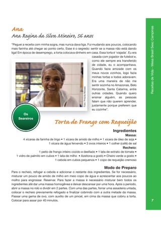 7
ReceitasdeVida-MesaBrasilSescCampinas
Ana
Ana Regina da Silva Mineiro, 56 anos
“Peguei a receita com minha sogra, mas nunca dava liga. Fui mudando aos poucos, colocando
mais farinha até chegar ao ponto certo. Esse é o segredo: sentir se a massa não está dando
liga! Em época de desemprego, a torta colocava dinheiro em casa. Essa torta é ‘viajada’. Eu era
casada com jogador de futebol e,
como ele sempre era transferido
de cidade, eu o acompanhava.
Quando fazia amizade com os
meus novos vizinhos, logo fazia
minhas tortas e todos adoravam.
Era uma maneira de não me
sentir sozinha no Amazonas, Belo
Horizonte, Santa Catarina, entre
outras cidades. Quando quero
ensinar alguém, as pessoas
falam que não querem aprender,
justamente porque preferem que
eu cozinhe”.
Torta de Frango com Requeijão
Ingredientes
Massa:
Recheio:
Modo de Preparo
Para o recheio, refogar a cebola e adicionar o restante dos ingredientes. Se for necessário,
misturar um pouco de amido de milho em meio copo de água e acrescentar aos poucos ao
molho para engrossar. Reservar. Para fazer a massa é necessário misturar bem todos os
ingredientes até dar uma massa homogênea e deixar descansar por uma hora. Após o período,
abrir a massa no rolo e dividir em 2 partes. Com uma das partes, forrar uma assadeira untada,
Passar uma gema de ovo, com auxílio de um pincel, em cima da massa que cobriu a torta.
Colocar para assar por 40 minutos.
ga po mp go,
casa
co
de
Qu
me
mi
Era
sent
Ho
ou
ensi
fala
just
eu
Os
Seareiros
Foto:PriscilaMoraes
 