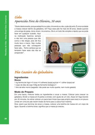 34
ReceitasdeVida-MesaBrasilSescCampinas
Cida
Aparecida Pires de Oliveira, 38 anos
“Gostodestareceita,porqueestejafriooucalor,chovendoounão,opãodácerto.Éumanovidade
a massa crescer dentro da geladeira, né? Faço esse pão há mais de 30 anos, desde quando
uma amiga da igreja, dona Joraci, me ensinou. Ele é um bolo tão simples e rápido que se pode
fazer em qualquer ocasião. Aqui
na instituição fazemos sempre
e não tem uma pessoa que não
muito leve e macio. Vejo muitas
pessoas que não conseguem
fazer pão... Tenho certeza que se
tentarem fazer esse não irão se
arrepender”.
Pão Caseiro de Geladeira
Ingredientes
Massa:
1 litro de leite morno (segredo: não pode ser muito quente, nem muito gelado)
Modo de Preparo
Em uma bacia, misturar todos os ingredientes e sovar a massa. Colocar para crescer na
geladeira. Dividir a massa em 6 partes e enrolar, com ajuda de um rolo. Assar em fogo brando
Dica: assim que terminar de sovar a massa, colocar uma bolinha de massa em um copo de
mp pi q po
AEA
Associação
Evangélica
Assistencial
Foto:CarolMargiotte
 