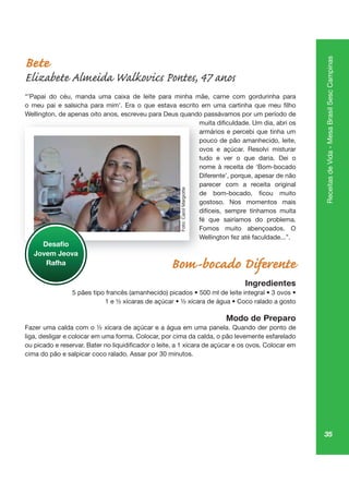 35
ReceitasdeVida-MesaBrasilSescCampinas
Bete
Elizabete Almeida Walkovics Pontes, 47 anos
“’Papai do céu, manda uma caixa de leite para minha mãe, carne com gordurinha para
Wellington, de apenas oito anos, escreveu para Deus quando passávamos por um período de
armários e percebi que tinha um
pouco de pão amanhecido, leite,
ovos e açúcar. Resolvi misturar
tudo e ver o que daria. Dei o
nome à receita de ‘Bom-bocado
Diferente’, porque, apesar de não
parecer com a receita original
gostoso. Nos momentos mais
difíceis, sempre tínhamos muita
fé que sairíamos do problema.
Fomos muito abençoados. O
Wellington fez até faculdade...”.
Bom-bocado Diferente
Ingredientes
Modo de Preparo
liga, desligar e colocar em uma forma. Colocar, por cima da calda, o pão levemente esfarelado
cima do pão e salpicar coco ralado. Assar por 30 minutos.
gt , pe s, pa qu p
armá
po
ovos
tudo
no
Dife
pa
go
difí
fé
Fo
We
Jovem Jeova
Rafha
Foto:CarolMargiotte
 