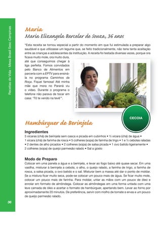 36
ReceitasdeVida-MesaBrasilSescCampinas
Maria
Maria Elizangela Barcelar de Souza, 36 anos
“Esta receita se tornou especial a partir do momento em que fui estimulada a preparar algo
saudável e que utilizasse um legume que, se feito tradicionalmente, não teria tanta aceitação
entre as crianças e adolescentes da instituição. A receita foi testada diversas vezes, porque ora
até que conseguimos chegar à
liga perfeita. Fomos convidados
pelo Banco de Alimentos em
parceria com a EPTV para ensiná-
la no programa Caminhos da
Roça. Fiquei famosa! Até minha
mãe que mora no Paraná viu
o vídeo. Durante o programa o
telefone não parava de tocar em
casa: ‘Tô te vendo na tevê’”.
Hambúrguer de Berinjela
Ingredientes
Modo de Preparo
Colocar em uma panela a água e a berinjela, e levar ao fogo baixo até quase secar. Em uma
vasilha, misturar à berinjela a cebola, o alho, o queijo ralado, a farinha de trigo, a farinha de
rosca, a salsa picada, o ovo batido e o sal. Misturar bem a massa até dar o ponto de moldar.
colocar um pouco mais de farinha. Para moldar, untar as mãos com um pouco de óleo e
enrolar em formato de almôndega. Colocar as almôndegas em uma forma untada com uma
leve camada de óleo e acertar o formato de hambúrguer, apertando bem. Levar ao forno por
aproximadamente 20 minutos. De preferência, servir com molho de tomate e ervas e um pouco
de queijo parmesão ralado.
çã s, p qu
CECOIA
Foto:CarolMargiotte
 