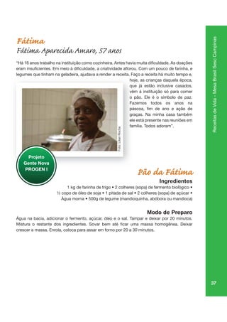 37
ReceitasdeVida-MesaBrasilSescCampinas
Fátima
Fátima Aparecida Amaro, 57 anos
legumes que tinham na geladeira, ajudava a render a receita. Faço a receita há muito tempo e,
hoje, as crianças daquela época,
que já estão inclusive casados,
vêm à instituição só para comer
o pão. Ele é o símbolo de paz.
Fazemos todos os anos na
graças. Na minha casa também
ele está presente nas reuniões em
família. Todos adoram”.
Pão da Fátima
Ingredientes
Modo de Preparo
Água na bacia, adicionar o fermento, açúcar, óleo e o sal. Tampar e deixar por 20 minutos.
crescer a massa. Enrola, coloca para assar em forno por 20 a 30 minutos.
gu qu ge a, ju aç
hoje
qu
vêm
o pã
Fa
graç
ele
famí
Projeto
Gente Nova
PROGEN I
Foto:LilianRocha
 