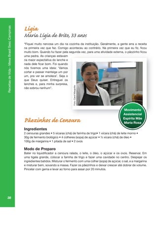 38
ReceitasdeVida-MesaBrasilSescCampinas
Lígia
Maria Lígia de Brito, 33 anos
“Fiquei muito nervosa um dia na cozinha da instituição. Geralmente, a gente erra a receita
uma pedra. As crianças estavam
na maior expectativa do lanche e
nós tivemos uma ideia: ‘Vamos
cortar e passar manteiga um por
um, pra ver se amolece’. Seja o
que Deus quiser. Entreguei os
lanches e, para minha surpresa,
não sobrou nenhum”.
Pãezinhos de Cenoura
Ingredientes
Modo de Preparo
uma tigela grande, colocar a farinha de trigo e fazer uma cavidade no centro. Despejar os
ingredientes batidos. Misturar o fermento com uma colher (sopa) de açúcar, o sal, e a margarina
e misturar bem, sovando a massa. Fazer os pãezinhos e deixar crescer até dobrar de volume.
Pincelar com gema e levar ao forno para assar por 20 minutos.
Movimento
Assistencial
Espírita Mãe
Maria Rosa
Foto:CarolMargiotte
 
