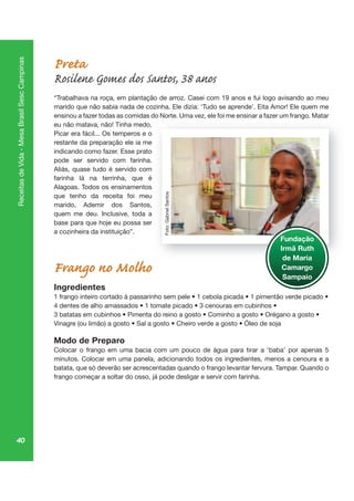 40
ReceitasdeVida-MesaBrasilSescCampinas
Preta
Rosilene Gomes dos Santos, 38 anos
“Trabalhava na roça, em plantação de arroz. Casei com 19 anos e fui logo avisando ao meu
marido que não sabia nada de cozinha. Ele dizia: ‘Tudo se aprende’. Eita Amor! Ele quem me
ensinou a fazer todas as comidas do Norte. Uma vez, ele foi me ensinar a fazer um frango. Matar
eu não matava, não! Tinha medo.
Picar era fácil... Os temperos e o
restante da preparação ele ia me
indicando como fazer. Esse prato
pode ser servido com farinha.
Aliás, quase tudo é servido com
farinha lá na terrinha, que é
Alagoas. Todos os ensinamentos
que tenho da receita foi meu
marido, Ademir dos Santos,
quem me deu. Inclusive, toda a
base para que hoje eu possa ser
a cozinheira da instituição”.
Frango no Molho
Ingredientes
Modo de Preparo
minutos. Colocar em uma panela, adicionando todos os ingredientes, menos a cenoura e a
batata, que só deverão ser acrescentadas quando o frango levantar fervura. Tampar. Quando o
frango começar a soltar do osso, já pode desligar e servir com farinha.
, go
Fundação
Irmã Ruth
de Maria
Camargo
Sampaio
Foto:GabrielSantos
 