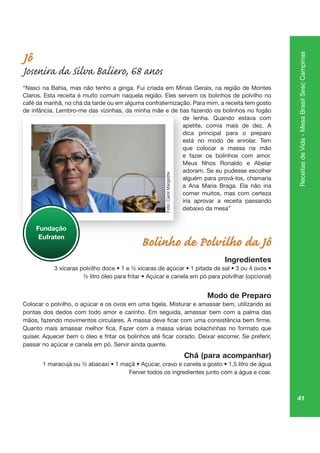 41
ReceitasdeVida-MesaBrasilSescCampinas
Jô
Josenira da Silva Baliero, 68 anos
“Nasci na Bahia, mas não tenho a ginga. Fui criada em Minas Gerais, na região de Montes
Claros. Esta receita é muito comum naquela região. Eles servem os bolinhos de polvilho no
café da manhã, no chá da tarde ou em alguma confraternização. Para mim, a receita tem gosto
de infância. Lembro-me das vizinhas, da minha mãe e de tias fazendo os bolinhos no fogão
de lenha. Quando estava com
apetite, comia mais de dez. A
dica principal para o preparo
está no modo de enrolar. Tem
que colocar a massa na mão
e fazer os bolinhos com amor.
adoram. Se eu pudesse escolher
alguém para prová-los, chamaria
a Ana Maria Braga. Ela não iria
comer muitos, mas com certeza
iria aprovar a receita passando
debaixo da mesa”
Bolinho de Polvilho da Jô
Ingredientes
Modo de Preparo
Colocar o polvilho, o açúcar e os ovos em uma tigela. Misturar e amassar bem, utilizando as
pontas dos dedos com todo amor e carinho. Em seguida, amassar bem com a palma das
passar no açúcar e canela em pó. Servir ainda quente.
Chá (para acompanhar)
Ferver todos os ingredientes junto com a água e coar.
de infância. Lembro-me das vizinhas, da minha mãe e de tias
de
ap
dica
está
qu
e
ad
algu
a An
co
iria
de
Fundação
Eufraten
Foto:CarolMargiotte
 