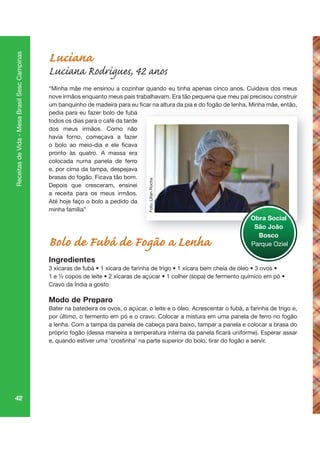 42
ReceitasdeVida-MesaBrasilSescCampinas
Luciana
Luciana Rodrigues, 42 anos
“Minha mãe me ensinou a cozinhar quando eu tinha apenas cinco anos. Cuidava dos meus
nove irmãos enquanto meus pais trabalhavam. Era tão pequena que meu pai precisou construir
pedia para eu fazer bolo de fubá
todos os dias para o café da tarde
dos meus irmãos. Como não
havia forno, começava a fazer
pronto às quatro. A massa era
colocada numa panela de ferro
e, por cima da tampa, despejava
brasas do fogão. Ficava tão bom.
Depois que cresceram, ensinei
a receita para os meus irmãos.
Até hoje faço o bolo a pedido da
minha família”
Bolo de Fubá de Fogão a Lenha
Ingredientes
Cravo da Índia a gosto
Modo de Preparo
Bater na batedeira os ovos, o açúcar, o leite e o óleo. Acrescentar o fubá, a farinha de trigo e,
por último, o fermento em pó e o cravo. Colocar a mistura em uma panela de ferro no fogão
a lenha. Com a tampa da panela de cabeça para baixo, tampar a panela e colocar a brasa do
e, quando estiver uma ‘crostinha’ na parte superior do bolo, tirar do fogão e servir.
Obra Social
São João
Bosco
Parque Oziel
Foto:LilianRocha
 