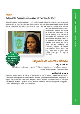 9
ReceitasdeVida-MesaBrasilSescCampinas
Nete
Gilvanete Ferreira de Souza Bernardo, 39 anos
um emprego de meio período para cuidar de uma senhora, a Dona Cecília Penteado. Nessa
época, meu maior sonho era comprar uma casa. Para isso eu tinha que trabalhar o outro
período para juntar mais dinheiro.
Foi quando, durante uma visita
de uma amiga italiana da minha
patroa, aprendi fazer a empada
para vender. Ela me deu até uma
‘maquininha’ de moer carne. E
eu consegui, com o suor de meu
trabalho, mas graças aos meus
anjos, que me acolheram em
Campinas, comprar um terreno
para construir minha casa. Até
hoje, todo mês de julho, elas
pedem para que eu faça a
empada”.
Empada de Massa Folhada
Ingredientes
Modo de Preparo
Colocar a farinha em um recipiente, acrescentando o sal, as gemas e mexer delicadamente.
Acrescentar a margarina em pedacinhos e amassar com as pontas dos dedos, colocando o
iogurte aos poucos até dar o ponto. Enrolar a massa, cobrir e deixar descansar na geladeira
por 24 horas. Rechear a gosto (o recheio deve ser cremoso). Pincelar as empadas com gema ,
o óleo, e colocar para assar por 20 minutos.
ép a, pr
pe
Fo
de
pa
pa
‘m
eu
trab
anjo
Ca
pa
hoje
pe
emLar
Sã Doutrina
Espiritual do
7º Dia
Foto:CarolMargiotte
 