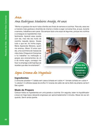 10
ReceitasdeVida-MesaBrasilSescCampinas
Ana
Ana Rodrigues Medeiros Araújo, 44 anos
a maneira mais gostosa e divertida de chamar a todos e jogar conversa fora, já que, durante
a semana, trabalhava sem parar. Ela sempre fazia uma sopa de legumes, porque era nutritiva
e conseguia os ingredientes mais
facilmente. Aprendi essa receita
com ela, mas não era muito de
cozinha naquela época. Quase
tudo o que sei, foi minha sogra,
Maria Aparecida Mariano, quem
me ensinou. Morei 10 anos com
ela, uma cozinheira de massas de
mão cheia. Cheguei em Campinas
e fui trabalhar na instituição e,
graças aos ensinamentos da vó
e da minha sogra, consegui me
receitas que elas me ensinaram”.
Sopa Creme de Vegetais
Ingredientes
Sal a gosto
Modo de Preparo
quando. Servir ainda quente.
mp op eg , porq
Casa dos
Menores de
Campinas -
Cidade dos
Meninos
Foto:ErikaMarcante
 