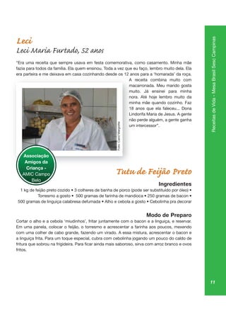 11
ReceitasdeVida-MesaBrasilSescCampinas
Leci
Leci Maria Furtado, 52 anos
“Era uma receita que sempre usava em festa comemorativa, como casamento. Minha mãe
fazia para todos da família. Ela quem ensinou. Toda a vez que eu faço, lembro muito dela. Ela
era parteira e me deixava em casa cozinhando desde os 12 anos para a ‘homarada’ da roça.
A receita combina muito com
macarronada. Meu marido gosta
muito. Já ensinei para minha
nora. Até hoje lembro muito da
minha mãe quando cozinho. Faz
Lindorifa Maria de Jesus. A gente
não perde alguém, a gente ganha
um intercessor”.
Tutu de Feijão Preto
Ingredientes
Modo de Preparo
Cortar o alho e a cebola ‘miudinhos’, fritar juntamente com o bacon e a linguiça, e reservar.
Em uma panela, colocar o feijão, o torresmo e acrescentar a farinha aos poucos, mexendo
com uma colher de cabo grande, fazendo um virado. A essa mistura, acrescentar o bacon e
a linguiça frita. Para um toque especial, cubra com cebolinha jogando um pouco do caldo de
fritos.
pa
A
ma
mu
no
mi
Lind
nã
um
Associação
Amigos da
Criança -
AMIC Campo
Belo
Foto:CarolMargiotte
 