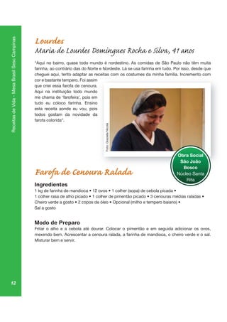 12
ReceitasdeVida-MesaBrasilSescCampinas
Lourdes
Maria de Lourdes Domingues Rocha e Silva, 41 anos
“Aqui no bairro, quase todo mundo é nordestino. As comidas de São Paulo não têm muita
farinha, ao contrário das do Norte e Nordeste. Lá se usa farinha em tudo. Por isso, desde que
cheguei aqui, tento adaptar as receitas com os costumes da minha família. Incremento com
cor e bastante tempero. Foi assim
que criei essa farofa de cenoura.
Aqui na instituição todo mundo
me chama de ‘farofeira’, pois em
tudo eu coloco farinha. Ensino
esta receita aonde eu vou, pois
todos gostam da novidade da
farofa colorida”.
Farofa de Cenoura Ralada
Ingredientes
Sal a gosto
Modo de Preparo
Fritar o alho e a cebola até dourar. Colocar o pimentão e em seguida adicionar os ovos,
mexendo bem. Acrescentar a cenoura ralada, a farinha de mandioca, o cheiro verde e o sal.
Misturar bem e servir.
Obra Social
São João
Bosco
Núcleo Santa
Rita
Foto:GrazielaNicola
 