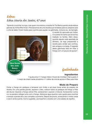13
ReceitasdeVida-MesaBrasilSescCampinas
Edna
Edna Maria dos Santos, 47 anos
“Aprendi a cozinhar na roça, mas quem me ensinou a receita foi Tia Marta quando ainda estava
o chá de bebê. Foram todos para cozinha para ajudar na galinhada, inclusive eu, de barrigão.
A receita foi aprovada por todos.
O sucesso foi tanto que se tornou
tradição na família. Além disso,
quando alguém está apertado de
dinheiro, vai logo preparando a
receita para vender aos vizinhos,
aos amigos e na igreja. O segredo
desta galinhada está em fritar o
frango com um pouco de açúcar”.
Galinhada
Ingredientes
Modo de Preparo
Cortar o frango em pedaços e temperar com limão e sal duas horas antes do preparo da
receita. Em uma panela grande, aquecer o óleo, colocar todos os pedaços de frango e fritar
até dourar. Quando o frango estiver frito, acrescentar o açúcar e misturar. Acrescentar o arroz
cru na panela e refogar junto com o frango. Adicionar água quente e sal a gosto para cozinhar
e tampar a panela até o seu completo cozimento. Depois de pronto, acrescentar o cheiro verde
e servir ainda quente. Como sugestão, acompanhar a receita com uma salada de repolho.
p pa ju g
A re
O su
trad
qu
dinh
rece
ao
de
fran
Obra Social
São João
Bosco
Parque Oziel
Foto:LilianRocha
 