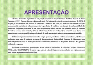11
Este livro de receitas é produto de um projeto de extensão desenvolvido no Instituto Federal de Santa
Catarina (IFSC) Campus Gaspar e financiado pela Pró-reitoria de extensão e relações externas do IFSC. O
projeto foi desenvolvido com alunas do Programa Mulheres Mil, que faz parte de um conjunto de ações
governamentais de inclusão educacional, social e produtiva de mulheres em situação de vulnerabilidade. As
alunas do Programa participam de um curso de formação cidadã em que são ofertadas aulas de economia
doméstica, saúde e meio ambiente, além de cidadania e direitos da mulher. Após concluída essa etapa, cada
aluna faz um curso de qualificação profissional, de modo a estar apta a ingressar no mundo do trabalho.
A ideia de confeccionar o livro de receitas surgiu quando percebemos o interesse das alunas pelo tema, ao
realizarem uma aula de culinária no curso de Gastronomia da Universidade Regional de Blumenau, como
parte integrante do curso de Formação Inicial e Continuada Introdução ao Programa Mulheres Mil, primeiro
módulo do programa.
Percebendo esse interesse, participamos de um edital da Pró-reitoria de extensão e relações externas do
IFSC (edital APROEX/2012 de apoio a projetos de extensão) e fomos contempladas com o financiamento
para editar, imprimir e distribuir este livro.
 