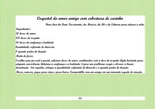 99
Coquetel do amor amigo com cobertura de carinho
Uma dica da Dani Nascimento, da Marisa, da Rô e da Edinara para adoçar a vida.
Ingredientes:
50 doses de amor
100 doses de respeito
80 doses de confiança e lealdade
Quantidade suficiente de diversão
O quanto puder de doação
Modo de fazer
Escolha uma pessoal especial, adicione doses de amor, combinadas com a dose de respeito. Agite bastante para
adquirir consistência. Adicione a confiança e a lealdade. Espere um problema surgir e observe se houve
decantação. Em seguida, coloque a quantidade suficiente de diversão e o quanto puder de doação.
Mexa, remexa, jogue para cima e para baixo. Compartilhe com um amigo em um momento regado de emoção.
 